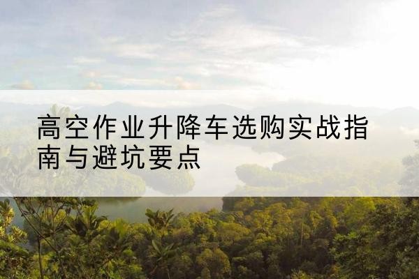 独山升降车怎么选-高空作业升降车选购实战指南与避坑要点