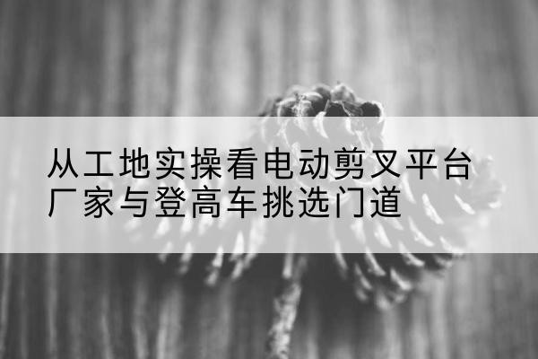独山电动剪叉升降平台厂家-从工地实操看电动剪叉平台厂家与登高车挑选门道