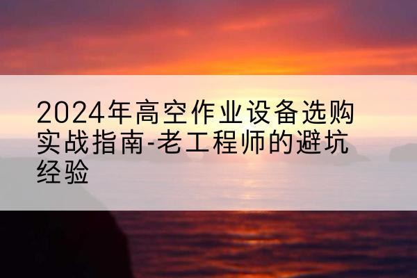 独山高空作业升降机厂家推荐-2024年高空作业设备选购实战指南-老工程师的避坑经验