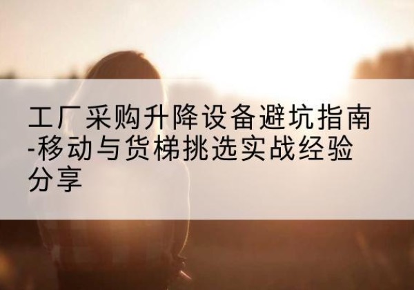 独山移动式升降机怎么选-工厂采购升降设备避坑指南-移动与货梯挑选实战经验分享