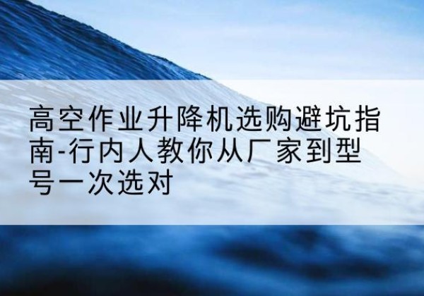 独山升降平台厂家-高空作业升降机选购避坑指南-行内人教你从厂家到型号一次选对