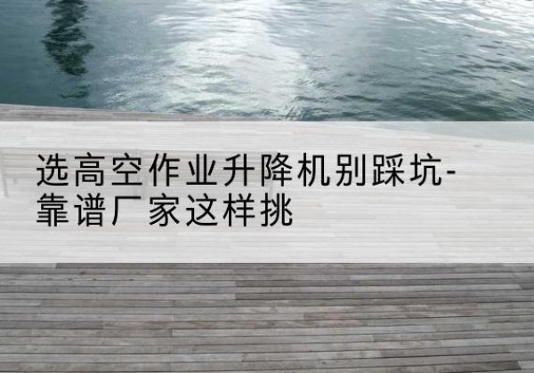 独山剪叉式升降机厂家-选高空作业升降机别踩坑-靠谱厂家这样挑