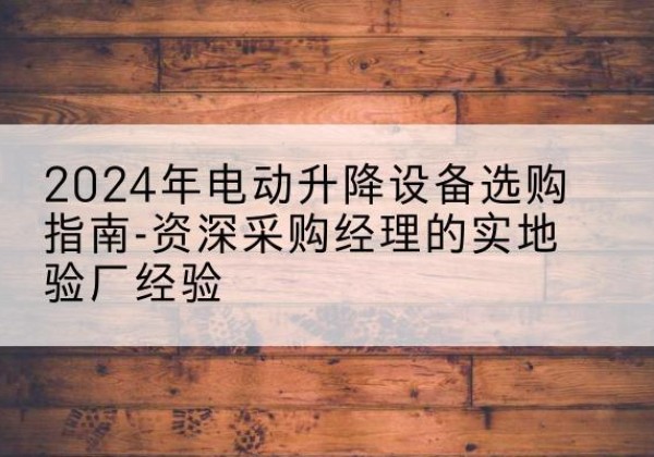 独山电动剪叉升降平台厂家-2024年电动升降设备选购指南-资深采购经理的实地验厂经验