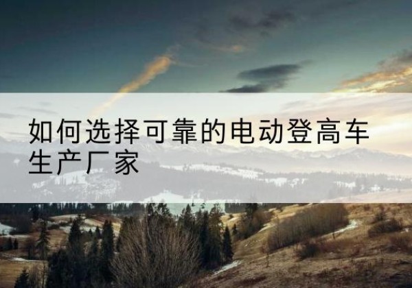独山电动登高车厂家-如何选择可靠的电动登高车生产厂家