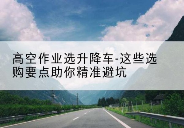 独山升降车厂家-高空作业选升降车-这些选购要点助你*避坑