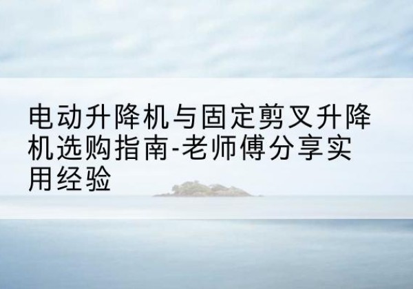 独山电动升降机怎么选-电动升降机与固定剪叉升降机选购指南-老师傅分享实用经验