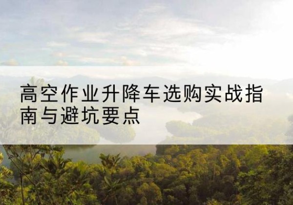 独山升降车怎么选-高空作业升降车选购实战指南与避坑要点