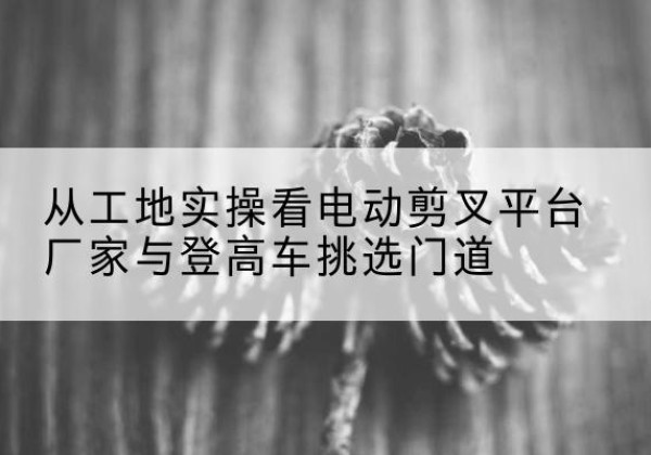 独山电动剪叉升降平台厂家-从工地实操看电动剪叉平台厂家与登高车挑选门道