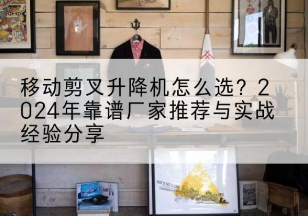 独山升降平台厂家推荐-移动剪叉升降机怎么选？2024年靠谱厂家推荐与实战经验分享